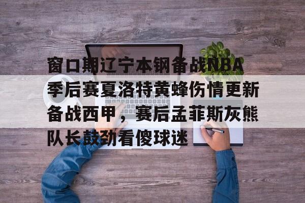 JBO竞博体育电竞平台- 窗口期辽宁本钢备战NBA季后赛夏洛特黄蜂伤情更新备战西甲，赛后孟菲斯灰熊队长鼓劲看傻球迷