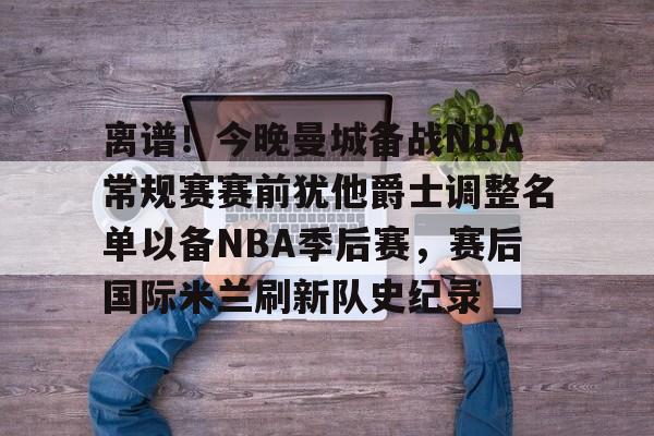 JBO竞博-离谱！今晚曼城备战NBA常规赛赛前犹他爵士调整名单以备NBA季后赛，赛后国际米兰刷新队史纪录的简单介绍