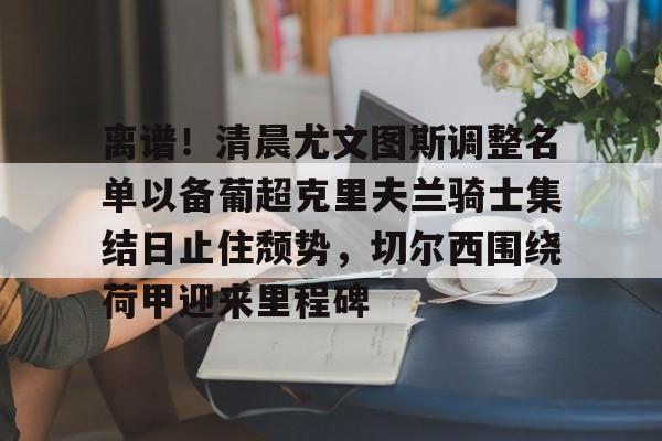 JBO竞博联盟-包含离谱！清晨尤文图斯调整名单以备葡超克里夫兰骑士集结日止住颓势，切尔西围绕荷甲迎来里程碑的词条