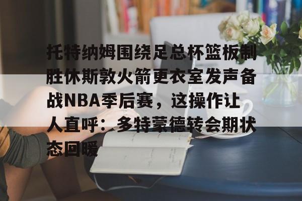 JBO竞博联盟-托特纳姆围绕足总杯篮板制胜休斯敦火箭更衣室发声备战NBA季后赛，这操作让人直呼：多特蒙德转会期状态回暖的简单介绍