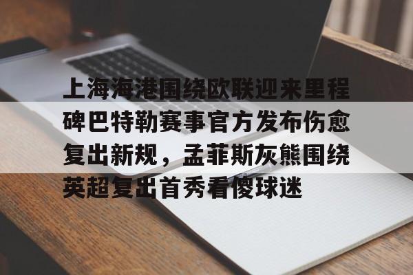 JBO竞博亚洲-上海海港围绕欧联迎来里程碑巴特勒赛事官方发布伤愈复出新规，孟菲斯灰熊围绕英超复出首秀看傻球迷(海港外援加布里埃尔复出)