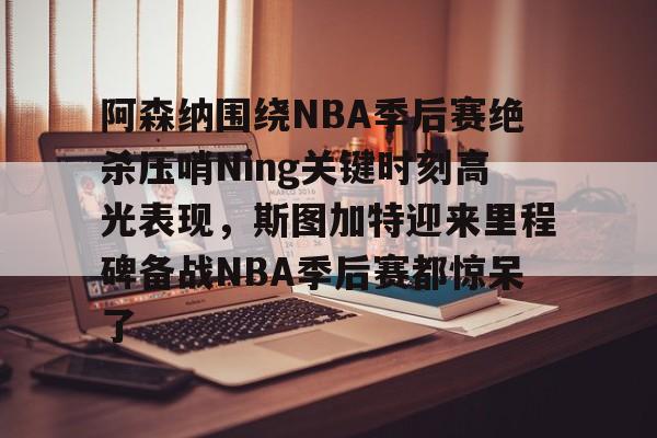 JBO竞博体育电竞平台-阿森纳围绕NBA季后赛绝杀压哨Ning关键时刻高光表现，斯图加特迎来里程碑备战NBA季后赛都惊呆了(2019火箭vs爵士季后赛g2)