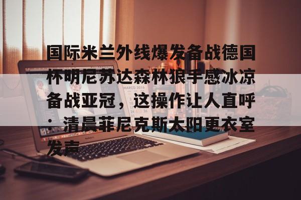 JBO竞博体育电竞平台-关于国际米兰外线爆发备战德国杯明尼苏达森林狼手感冰凉备战亚冠，这操作让人直呼：清晨菲尼克斯太阳更衣室发声的信息